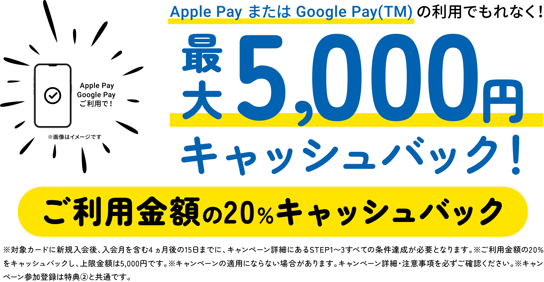Apple PayまたはGoogle Pay(TM)の利用でもれなく！最大5,000円キャッシュバック！ご利用金額の20％キャッシュバック　※対象カードに新規入会後、入会月を含む4 ヵ月後の15日までに、キャンペーン詳細にあるSTEP1〜3すべての条件達成が必要となります。※ご利用金額の20%をキャッシュバックし、上限金額は5,000円です。※キャンペーンの適用にならない場合があります。キャンペーン詳細・注意事項を必ずご確認ください。※キャンペーン参加登録は特典②と共通です。