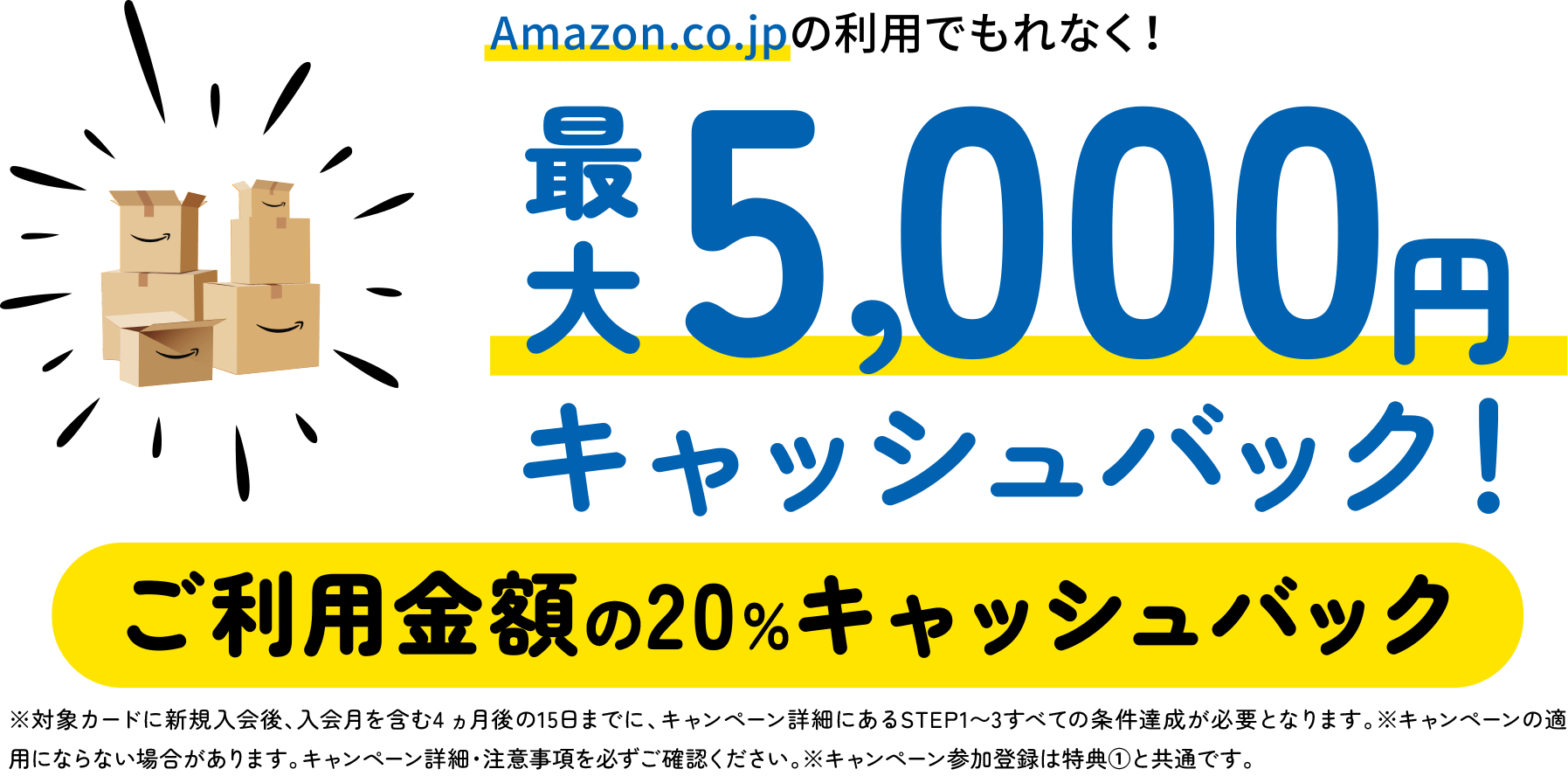 Amazon.co.jpの利用でもれなく！最大5,000円キャッシュバック！ご利用金額の20％キャッシュバック　※対象カードに新規入会後、入会月を含む4 ヵ月後の15日までに、キャンペーン詳細にあるSTEP1〜3すべての条件達成が必要となります。※キャンペーンの適用にならない場合があります。キャンペーン詳細・注意事項を必ずご確認ください。※キャンペーン参加登録は特典①と共通です。