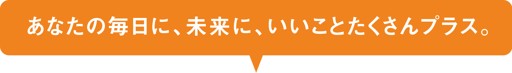 あなたの毎日に、未来に、いいことたくさんプラス。