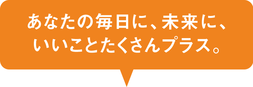 あなたの毎日に、未来に、いいことたくさんプラス。