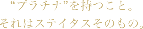 “プラチナ”を持つこと。それはステイタスそのもの。