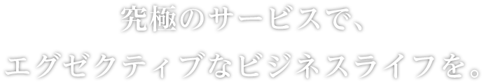 究極のサービスで、エグゼクティブなビジネスライフを。