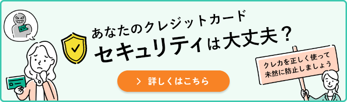 あなたのクレジットカード セキュリティは大丈夫？クレカを正しく使って未然に防止しましょう 詳しくはこちら