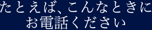 たとえば、こんなときにお電話ください