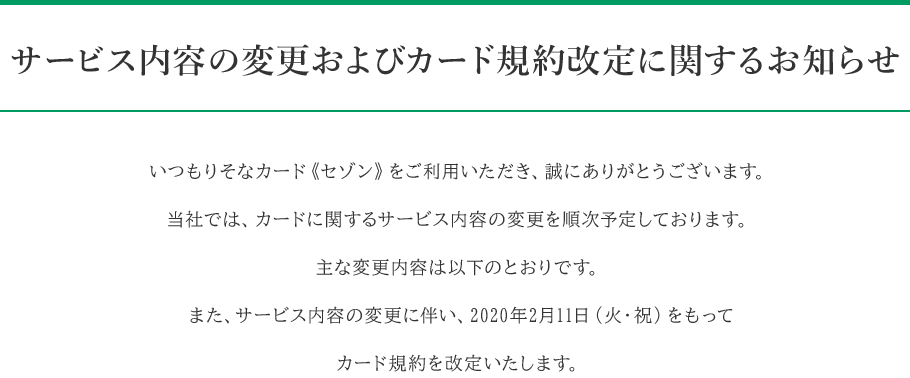 サービス内容の変更およびカード規約改定に関するお知らせ いつもりそなカード《セゾン》をご利用いただき、誠にありがとうございます。当社では、カードに関するサービス内容の変更を順次予定しております。主な変更内容は以下のとおりです。また、サービス内容の変更に伴い、2020年2月11日(火・祝)をもってカード規約を改定いたします。
