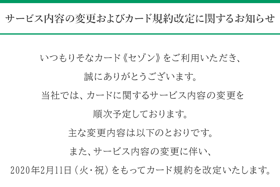 サービス内容の変更およびカード規約改定に関するお知らせ いつもりそなカード《セゾン》をご利用いただき、誠にありがとうございます。当社では、カードに関するサービス内容の変更を順次予定しております。主な変更内容は以下のとおりです。また、サービス内容の変更に伴い、2020年2月11日（火・祝）をもってカード規約を改定いたします。