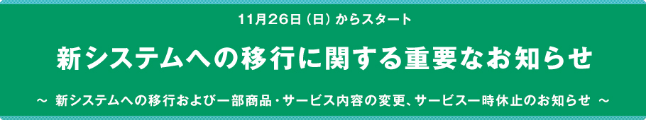 11月26日からスタート　新システムへの移行に関する重要なお知らせ　～新システムへの移行および一部商品・サービス内容の変更、サービス一時休止のお知らせ～