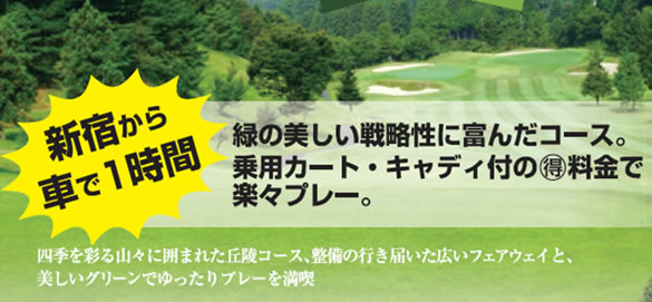 新宿から車で1時間／緑の美しい戦略性に富んだコース。乗用カード・キャディ付の○得料金で楽々プレー。／四季を彩る山々に囲まれた丘陵コース、整備の行き届いた広いフェアウェイと、美しいグリーンでゆったりプレーを満喫