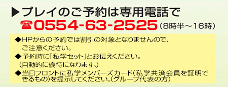 プレイのご予約は専用電話で 0554-63-2525（8時半～16時）　◆HPからの予約では割引の対象とはなりませんので、ご注意ください。◆予約時に「私学セット」とお伝えください。◆当日フロントに私学メンバーズカード（私学共済会員を証明できるもの）を提示してください（グループ代表の方）