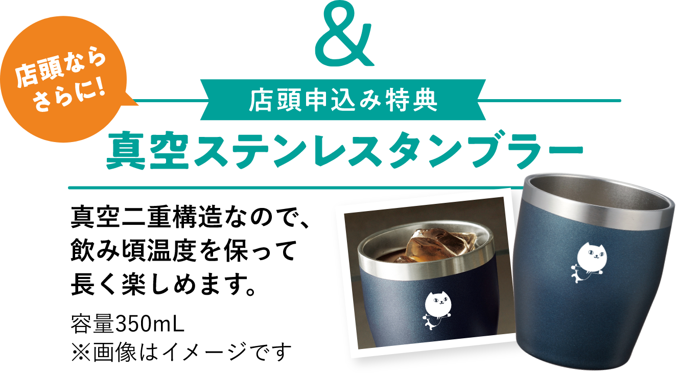 店頭ならさらに!店頭申込み特典 真空ステンレスタンブラー 真空二重構造なので、飲み頃温度を保って長く楽しめます。容量350mL ※画像はイメージです 店頭(申込書・アプリ等)のお申込みでもれなくその場で!