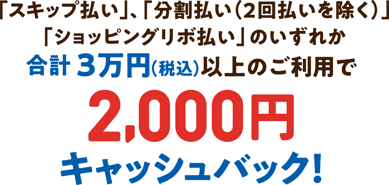 「スキップ払い」、「分割払い(2回払いを除く)」「ショッピングリボ払い」のいずれか合計3万円(税込)以上のご利用で2,000円キャッシュバック!
