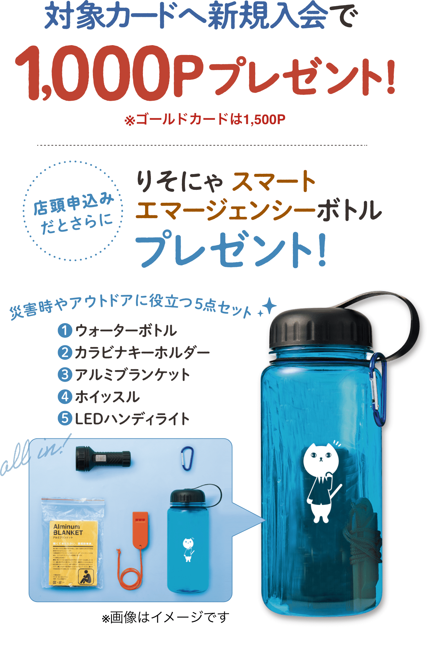対象カードへ新規入会で1000Pプレゼント! ※ゴールドカードは1500P 店頭申込みだとさらに りそにゃスマートエマージェンシーボトルプレゼント! 災害時やアウトドアに役立つ5点セット ウォーターボトル カラビナキーホルダー アルミブランケット ホイッスル LEDハンディライト
