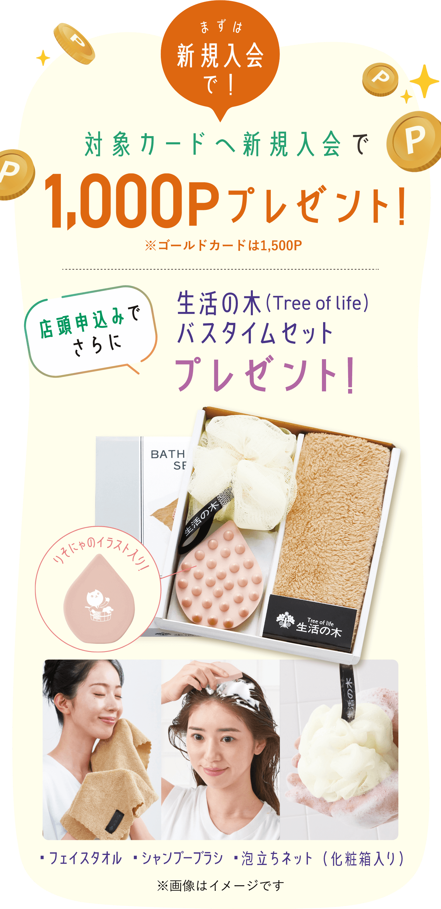 まずは新規入会で！対象カードへ新規入会で1,000Pプレゼント!※ゴールドカードは1,500P 店頭申込みでさらに生活の木 (Tree of Life) バスタイムセットプレゼント！・フェイスタオル・シャンプーブラシ・泡立ちネット（化粧箱入り）りそにゃのイラスト入り！！※画像はイメージです