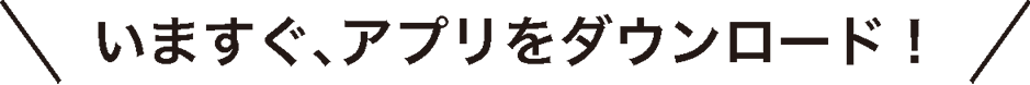 いますぐ、アプリをダウンロード！