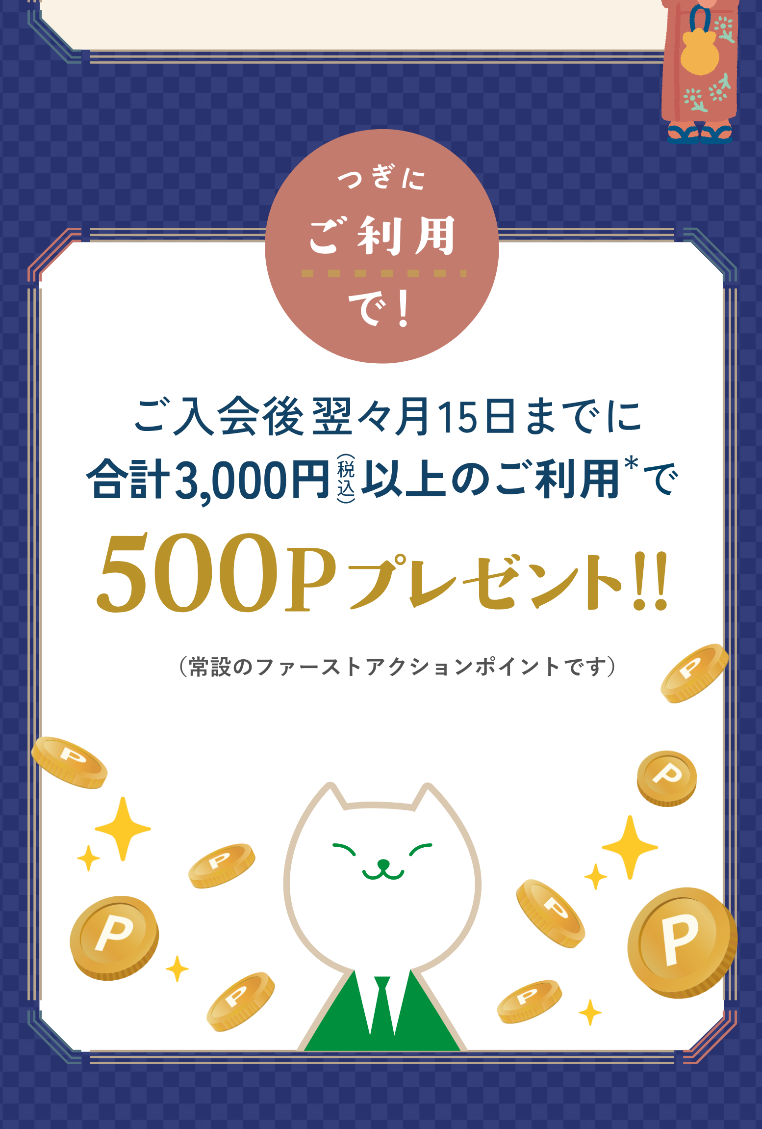 つぎにご利用で！ご入会後翌々月15日までに合計3,000円（税込）以上のご利用で500Pプレゼント！（常設のファーストアクションポイントです）