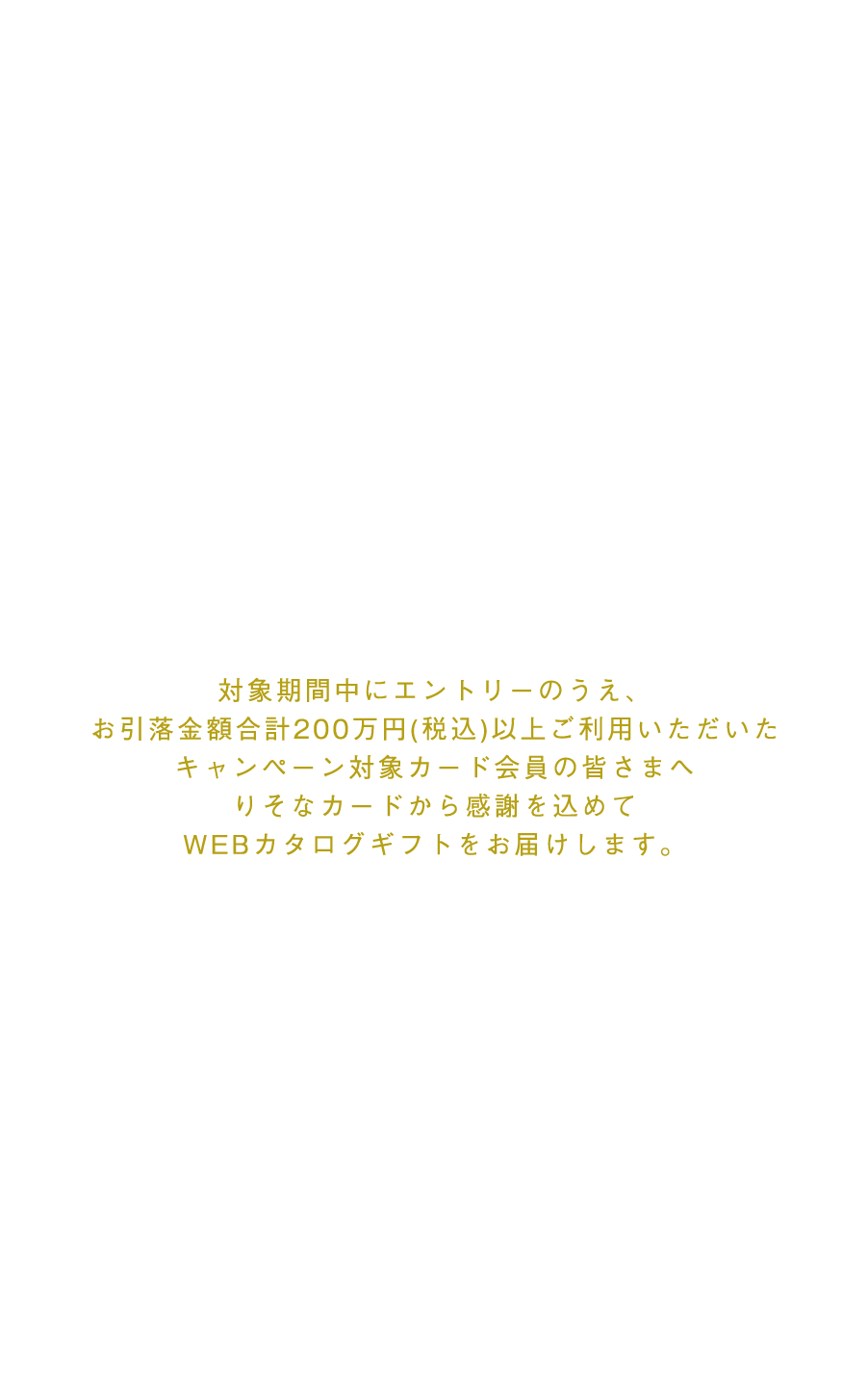 対象期間中にエントリーのうえ、お引落金額合計200万円(税込)以上ご利用いただいたキャンペーン対象カード会員の皆さまへりそなカードから感謝を込めてWEBカタログギフトをお届けします。