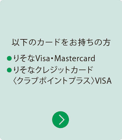 以下のカードをお持ちの方|・りそなVisa・Mastercard ・りそなクレジットカード〈 クラブポイントプラス〉VISA