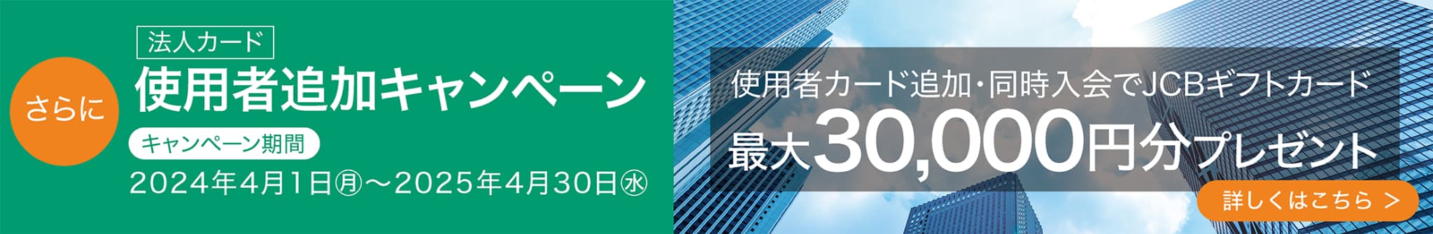 法人カード 使用者カード追加・同時入会でJCBギフトカード 最大30,000円分プレゼント キャンペーン期間 2024年4月1日㊊～2025年4月30日㊌