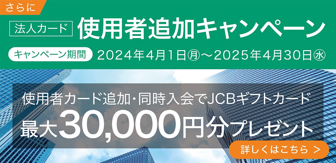法人カード 使用者カード追加・同時入会でJCBギフトカード 最大30,000円分プレゼント キャンペーン期間 2024年4月1日㊊～2025年4月30日㊌