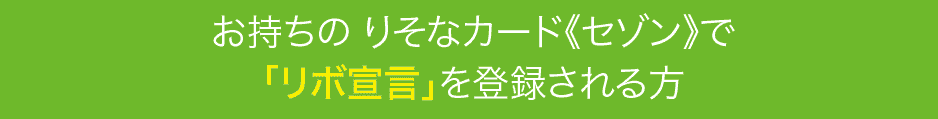 お持ちの りそなカード《セゾン》で「リボ宣言」を登録される方
