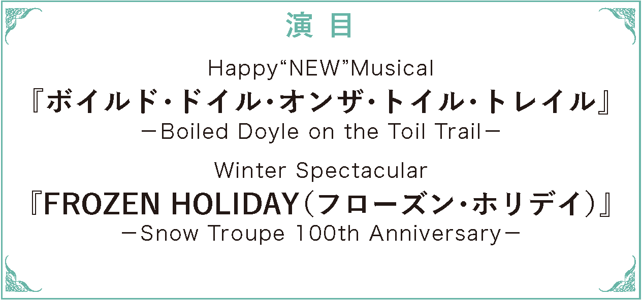 演目　Happy“NEW”Musical『ボイルド・ドイル・オンザ・トイル・トレイル』－Boiled Doyle on the T oil Trail－/Winter Spectacular『FROZEN HOLIDAY（フローズン・ホリデイ）』－Snow Troupe 100th Anniversary －